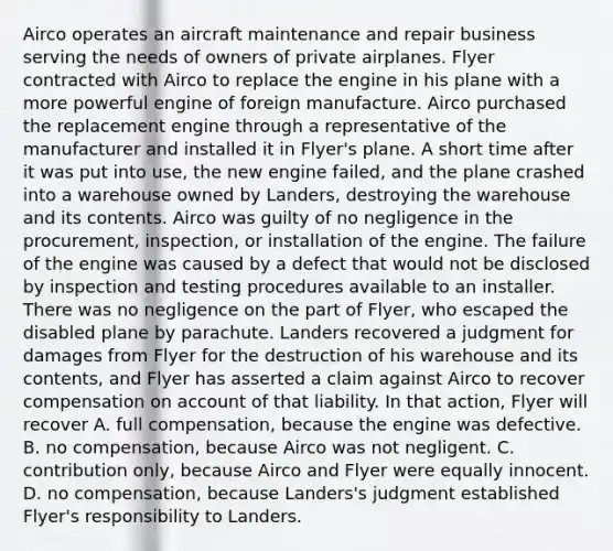 Airco operates an <a href='https://www.questionai.com/knowledge/ksBk2ix8sM-aircraft-maintenance' class='anchor-knowledge'>aircraft maintenance</a> and repair business serving the needs of owners of private airplanes. Flyer contracted with Airco to replace the engine in his plane with a more powerful engine of foreign manufacture. Airco purchased the replacement engine through a representative of the manufacturer and installed it in Flyer's plane. A short time after it was put into use, the new engine failed, and the plane crashed into a warehouse owned by Landers, destroying the warehouse and its contents. Airco was guilty of no negligence in th<a href='https://www.questionai.com/knowledge/k4k4GJEsC9-e-procurement' class='anchor-knowledge'>e procurement</a>, inspection, or installation of the engine. The failure of the engine was caused by a defect that would not be disclosed by inspection and testing procedures available to an installer. There was no negligence on the part of Flyer, who escaped the disabled plane by parachute. Landers recovered a judgment for damages from Flyer for the destruction of his warehouse and its contents, and Flyer has asserted a claim against Airco to recover compensation on account of that liability. In that action, Flyer will recover A. full compensation, because the engine was defective. B. no compensation, because Airco was not negligent. C. contribution only, because Airco and Flyer were equally innocent. D. no compensation, because Landers's judgment established Flyer's responsibility to Landers.