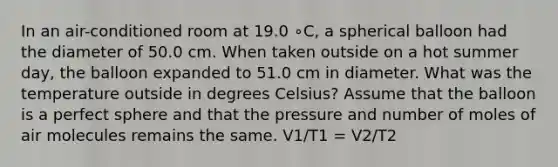 In an air-conditioned room at 19.0 ∘C, a spherical balloon had the diameter of 50.0 cm. When taken outside on a hot summer day, the balloon expanded to 51.0 cm in diameter. What was the temperature outside in degrees Celsius? Assume that the balloon is a perfect sphere and that the pressure and number of moles of air molecules remains the same. V1/T1 = V2/T2