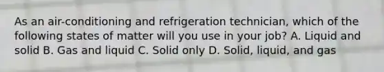 As an air-conditioning and refrigeration technician, which of the following states of matter will you use in your job? A. Liquid and solid B. Gas and liquid C. Solid only D. Solid, liquid, and gas