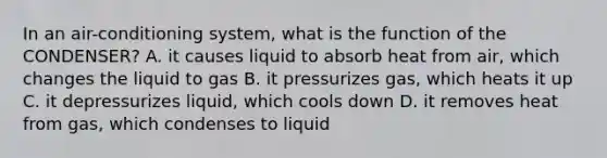 In an air-conditioning system, what is the function of the CONDENSER? A. it causes liquid to absorb heat from air, which changes the liquid to gas B. it pressurizes gas, which heats it up C. it depressurizes liquid, which cools down D. it removes heat from gas, which condenses to liquid