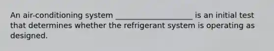 An air-conditioning system ____________________ is an initial test that determines whether the refrigerant system is operating as designed.