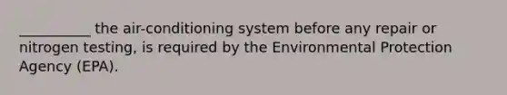 __________ the air-conditioning system before any repair or nitrogen testing, is required by the Environmental Protection Agency (EPA).