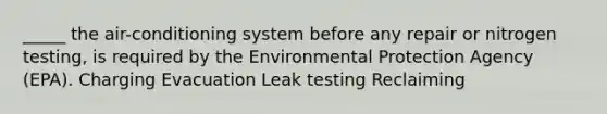 _____ the air-conditioning system before any repair or nitrogen testing, is required by the Environmental Protection Agency (EPA). Charging Evacuation Leak testing Reclaiming