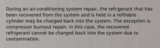 During an air-conditioning system repair, the refrigerant that has been recovered from the system and is held in a refillable cylinder may be charged back into the system. The exception is compressor burnout repair; in this case, the recovered refrigerant cannot be charged back into the system due to contamination.