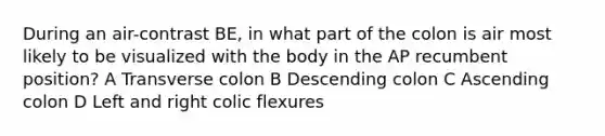 During an air-contrast BE, in what part of the colon is air most likely to be visualized with the body in the AP recumbent position? A Transverse colon B Descending colon C Ascending colon D Left and right colic flexures