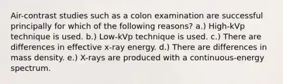 Air-contrast studies such as a colon examination are successful principally for which of the following reasons? a.) High-kVp technique is used. b.) Low-kVp technique is used. c.) There are differences in effective x-ray energy. d.) There are differences in mass density. e.) X-rays are produced with a continuous-energy spectrum.