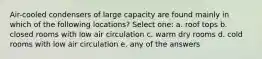 Air-cooled condensers of large capacity are found mainly in which of the following locations? Select one: a. roof tops b. closed rooms with low air circulation c. warm dry rooms d. cold rooms with low air circulation e. any of the answers