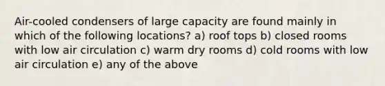 Air-cooled condensers of large capacity are found mainly in which of the following locations? a) roof tops b) closed rooms with low air circulation c) warm dry rooms d) cold rooms with low air circulation e) any of the above