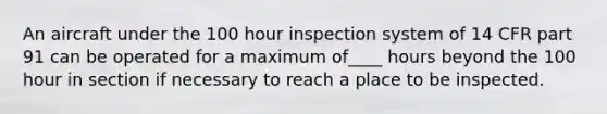 An aircraft under the 100 hour inspection system of 14 CFR part 91 can be operated for a maximum of____ hours beyond the 100 hour in section if necessary to reach a place to be inspected.