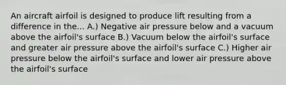 An aircraft airfoil is designed to produce lift resulting from a difference in the... A.) Negative air pressure below and a vacuum above the airfoil's surface B.) Vacuum below the airfoil's surface and greater air pressure above the airfoil's surface C.) Higher air pressure below the airfoil's surface and lower air pressure above the airfoil's surface