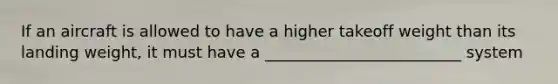 If an aircraft is allowed to have a higher takeoff weight than its landing weight, it must have a _________________________ system