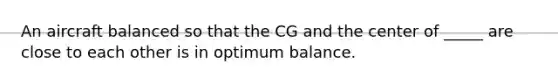 An aircraft balanced so that the CG and the center of _____ are close to each other is in optimum balance.