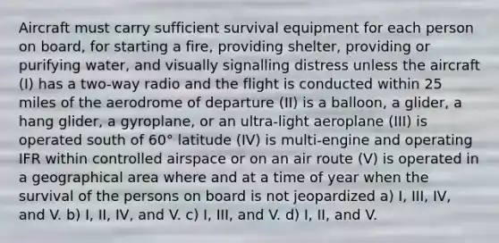 Aircraft must carry sufficient survival equipment for each person on board, for starting a fire, providing shelter, providing or purifying water, and visually signalling distress unless the aircraft (I) has a two-way radio and the flight is conducted within 25 miles of the aerodrome of departure (II) is a balloon, a glider, a hang glider, a gyroplane, or an ultra-light aeroplane (III) is operated south of 60° latitude (IV) is multi-engine and operating IFR within controlled airspace or on an air route (V) is operated in a geographical area where and at a time of year when the survival of the persons on board is not jeopardized a) I, III, IV, and V. b) I, II, IV, and V. c) I, III, and V. d) I, II, and V.