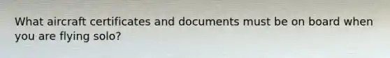 What aircraft certificates and documents must be on board when you are flying solo?