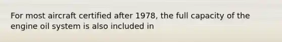 For most aircraft certified after 1978, the full capacity of the engine oil system is also included in