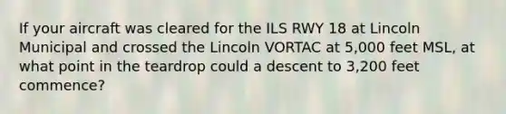 If your aircraft was cleared for the ILS RWY 18 at Lincoln Municipal and crossed the Lincoln VORTAC at 5,000 feet MSL, at what point in the teardrop could a descent to 3,200 feet commence?