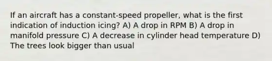 If an aircraft has a constant-speed propeller, what is the first indication of induction icing? A) A drop in RPM B) A drop in manifold pressure C) A decrease in cylinder head temperature D) The trees look bigger than usual