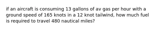 if an aircraft is consuming 13 gallons of av gas per hour with a ground speed of 165 knots in a 12 knot tailwind, how much fuel is required to travel 480 nautical miles?