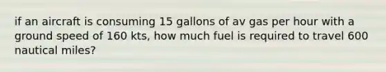 if an aircraft is consuming 15 gallons of av gas per hour with a ground speed of 160 kts, how much fuel is required to travel 600 nautical miles?