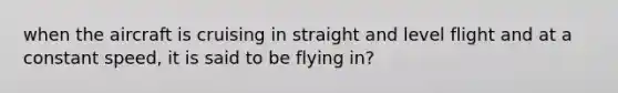 when the aircraft is cruising in straight and level flight and at a constant speed, it is said to be flying in?