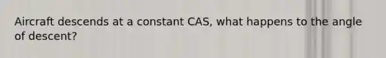 Aircraft descends at a constant CAS, what happens to the angle of descent?