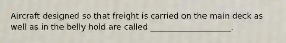 Aircraft designed so that freight is carried on the main deck as well as in the belly hold are called ____________________.