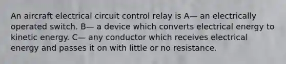 An aircraft electrical circuit control relay is A— an electrically operated switch. B— a device which converts electrical energy to kinetic energy. C— any conductor which receives electrical energy and passes it on with little or no resistance.