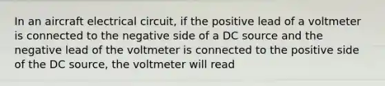 In an aircraft electrical circuit, if the positive lead of a voltmeter is connected to the negative side of a DC source and the negative lead of the voltmeter is connected to the positive side of the DC source, the voltmeter will read