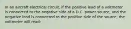 In an aircraft electrical circuit, if the positive lead of a voltmeter is connected to the negative side of a D.C. power source, and the negative lead is connected to the positive side of the source, the voltmeter will read: