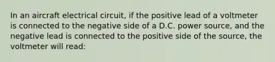 In an aircraft electrical circuit, if the positive lead of a voltmeter is connected to the negative side of a D.C. power source, and the negative lead is connected to the positive side of the source, the voltmeter will read: