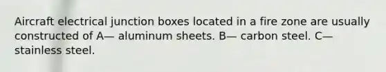 Aircraft electrical junction boxes located in a fire zone are usually constructed of A— aluminum sheets. B— carbon steel. C— stainless steel.