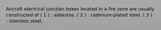 Aircraft electrical junction boxes located in a fire zone are usually constructed of ( 1 ) : asbestos. ( 2 ) : cadmium-plated steel. ( 3 ) : stainless steel.