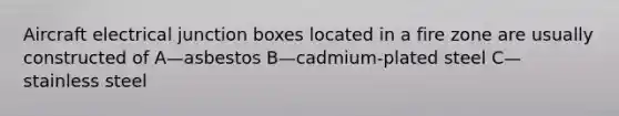 Aircraft electrical junction boxes located in a fire zone are usually constructed of A—asbestos B—cadmium-plated steel C—stainless steel