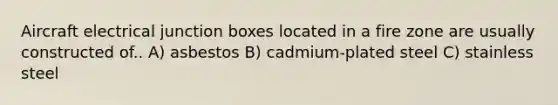 Aircraft electrical junction boxes located in a fire zone are usually constructed of.. A) asbestos B) cadmium-plated steel C) stainless steel