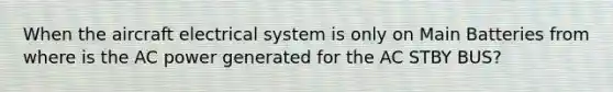 When the aircraft electrical system is only on Main Batteries from where is the AC power generated for the AC STBY BUS?