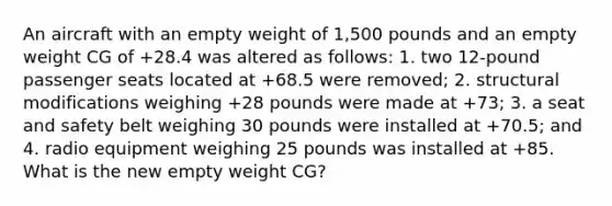 An aircraft with an empty weight of 1,500 pounds and an empty weight CG of +28.4 was altered as follows: 1. two 12-pound passenger seats located at +68.5 were removed; 2. structural modifications weighing +28 pounds were made at +73; 3. a seat and safety belt weighing 30 pounds were installed at +70.5; and 4. radio equipment weighing 25 pounds was installed at +85. What is the new empty weight CG?