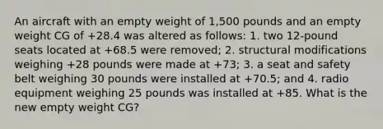 An aircraft with an empty weight of 1,500 pounds and an empty weight CG of +28.4 was altered as follows: 1. two 12-pound seats located at +68.5 were removed; 2. structural modifications weighing +28 pounds were made at +73; 3. a seat and safety belt weighing 30 pounds were installed at +70.5; and 4. radio equipment weighing 25 pounds was installed at +85. What is the new empty weight CG?