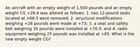 An aircraft with an empty weight of 1,500 pounds and an empty weight CG +28.4 was altered as follows: 1. two 12-pound seats located at +68.5 were removed; 2. structural modifications weighing +28 pounds were made at +73; 3. a seat and safety belt weighing 30 pounds were installed at +70.5; and 4. radio equipment weighing 25 pounds was installed at +85. What is the new empty weight CG?