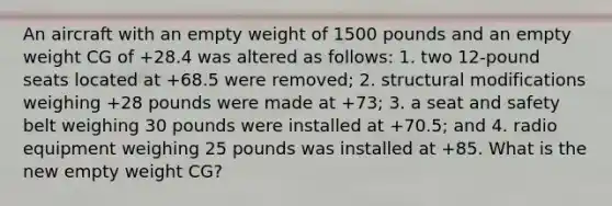 An aircraft with an empty weight of 1500 pounds and an empty weight CG of +28.4 was altered as follows: 1. two 12-pound seats located at +68.5 were removed; 2. structural modifications weighing +28 pounds were made at +73; 3. a seat and safety belt weighing 30 pounds were installed at +70.5; and 4. radio equipment weighing 25 pounds was installed at +85. What is the new empty weight CG?