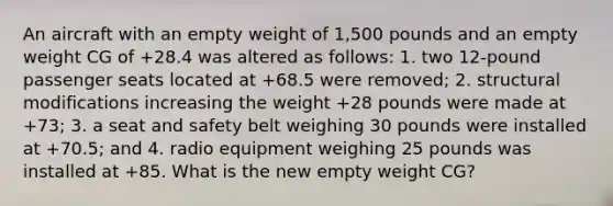 An aircraft with an empty weight of 1,500 pounds and an empty weight CG of +28.4 was altered as follows: 1. two 12-pound passenger seats located at +68.5 were removed; 2. structural modifications increasing the weight +28 pounds were made at +73; 3. a seat and safety belt weighing 30 pounds were installed at +70.5; and 4. radio equipment weighing 25 pounds was installed at +85. What is the new empty weight CG?