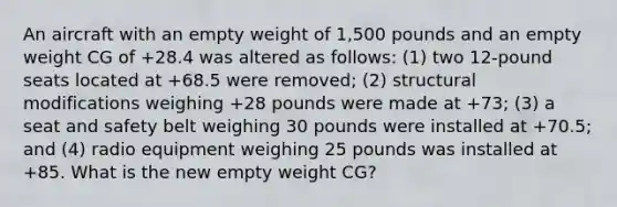 An aircraft with an empty weight of 1,500 pounds and an empty weight CG of +28.4 was altered as follows: (1) two 12-pound seats located at +68.5 were removed; (2) structural modifications weighing +28 pounds were made at +73; (3) a seat and safety belt weighing 30 pounds were installed at +70.5; and (4) radio equipment weighing 25 pounds was installed at +85. What is the new empty weight CG?