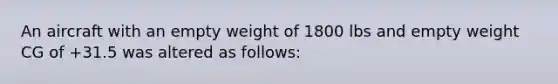 An aircraft with an empty weight of 1800 lbs and empty weight CG of +31.5 was altered as follows: