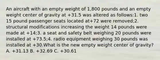 An aircraft with an empty weight of 1,800 pounds and an empty weight center of gravity at +31.5 was altered as follows:1. two 15 pound passenger seats located at+72 were removed;2. structural modifications increasing the weight 14 pounds were made at +14;3. a seat and safety belt weighing 20 pounds were installed at +73.5;4. radio equipment weighing 30 pounds was installed at +30.What is the new empty weight center of gravity? A. +31.13 B. +32.69 C. +30.61