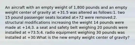 An aircraft with an empty weight of 1,800 pounds and an empty weight center of gravity at +31.5 was altered as follows:1. two 15 pound passenger seats located at+72 were removed;2. structural modifications increasing the weight 14 pounds were made at +14;3. a seat and safety belt weighing 20 pounds were installed at +73.5;4. radio equipment weighing 30 pounds was installed at +30.What is the new empty weight center of gravity?