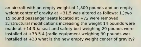 an aircraft with an empty weight of 1,800 pounds and an empty weight center of gravity at +31.5 was altered as follows: 1.)two 15 pound passenger seats located at +72 were removed 2.)structural modifications increasing the weight 14 pounds were made at +14 3.)a seat and safety belt weighing 20 pounds were installed at +73.5 4.)radio equipment weighing 30 pounds was installed at +30 what is the new empty weight center of gravity?