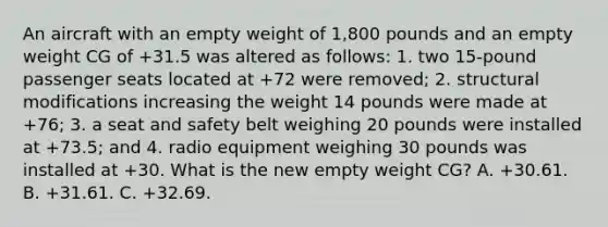 An aircraft with an empty weight of 1,800 pounds and an empty weight CG of +31.5 was altered as follows: 1. two 15-pound passenger seats located at +72 were removed; 2. structural modifications increasing the weight 14 pounds were made at +76; 3. a seat and safety belt weighing 20 pounds were installed at +73.5; and 4. radio equipment weighing 30 pounds was installed at +30. What is the new empty weight CG? A. +30.61. B. +31.61. C. +32.69.