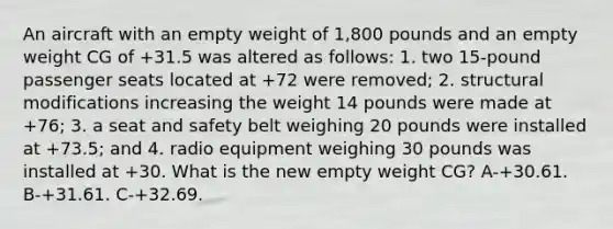 An aircraft with an empty weight of 1,800 pounds and an empty weight CG of +31.5 was altered as follows: 1. two 15-pound passenger seats located at +72 were removed; 2. structural modifications increasing the weight 14 pounds were made at +76; 3. a seat and safety belt weighing 20 pounds were installed at +73.5; and 4. radio equipment weighing 30 pounds was installed at +30. What is the new empty weight CG? A-+30.61. B-+31.61. C-+32.69.