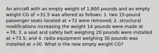 An aircraft with an empty weight of 1,800 pounds and an empty weight CG of +31.5 was altered as follows: 1. two 15-pound passenger seats located at +72 were removed; 2. structural modifications increasing the weight 14 pounds were made at +76; 3. a seat and safety belt weighing 20 pounds were installed at +73.5; and 4. radio equipment weighing 30 pounds was installed at +30. What is the new empty weight CG?