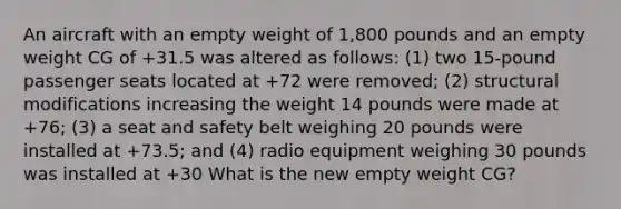 An aircraft with an empty weight of 1,800 pounds and an empty weight CG of +31.5 was altered as follows: (1) two 15-pound passenger seats located at +72 were removed; (2) structural modifications increasing the weight 14 pounds were made at +76; (3) a seat and safety belt weighing 20 pounds were installed at +73.5; and (4) radio equipment weighing 30 pounds was installed at +30 What is the new empty weight CG?