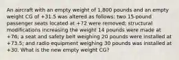 An aircraft with an empty weight of 1,800 pounds and an empty weight CG of +31.5 was altered as follows: two 15-pound passenger seats located at +72 were removed; structural modifications increasing the weight 14 pounds were made at +76; a seat and safety belt weighing 20 pounds were installed at +73.5; and radio equipment weighing 30 pounds was installed at +30. What is the new empty weight CG?